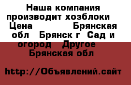 Наша компания производит хозблоки  › Цена ­ 25 435 - Брянская обл., Брянск г. Сад и огород » Другое   . Брянская обл.